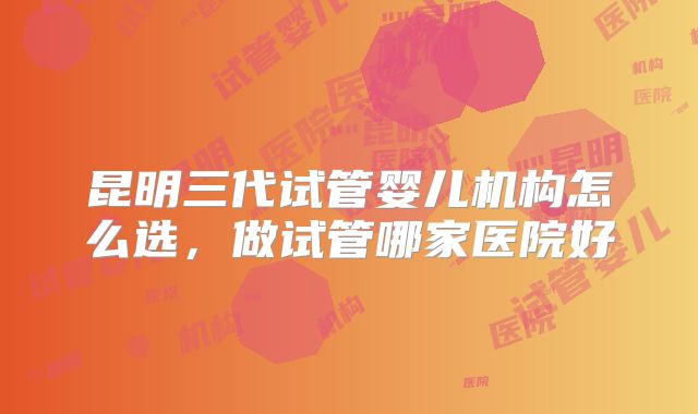 昆明三代试管婴儿机构怎么选,做试管哪家医院好