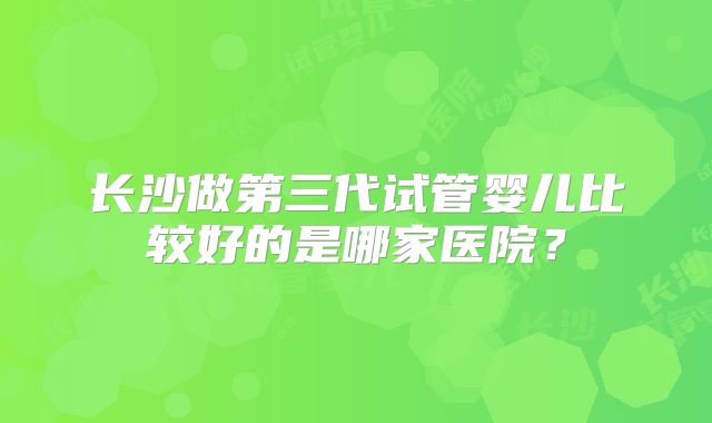 长沙做第三代试管婴儿比较好的是哪家医院？