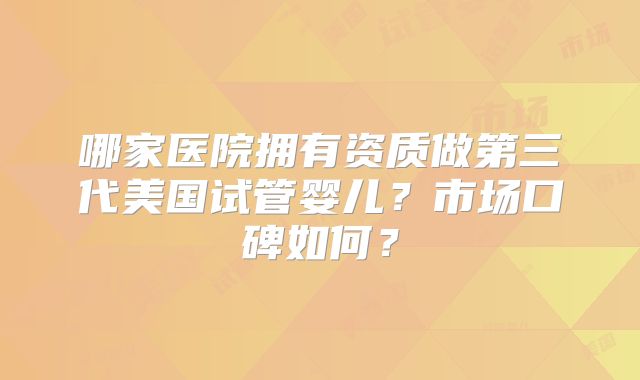 哪家医院拥有资质做第三代美国试管婴儿?市场口碑如何?