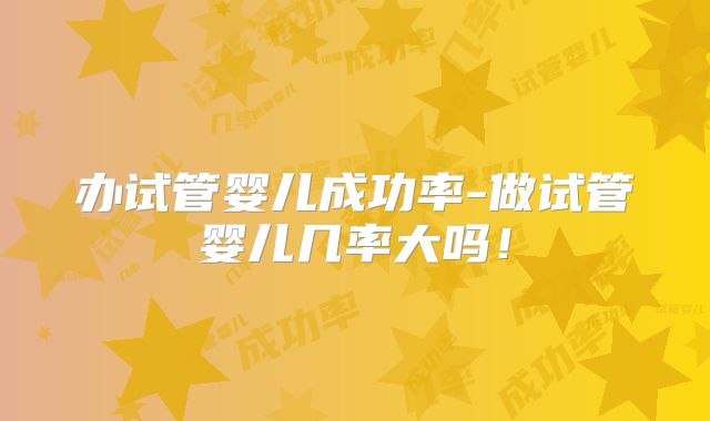 办试管婴儿成功率-做试管婴儿几率大吗!