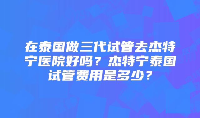 在泰国做三代试管去杰特宁医院好吗?杰特宁泰国试管费用是多少?