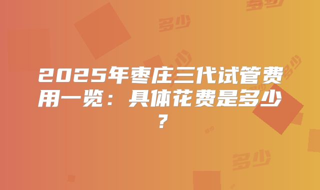 2025年枣庄三代试管费用一览：具体花费是多少？