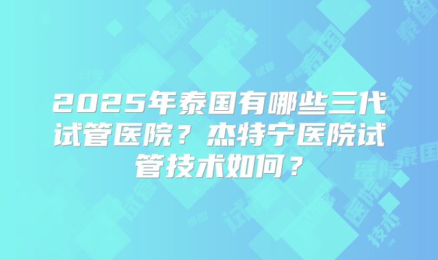 2025年泰国有哪些三代试管医院?杰特宁医院试管技术如何?
