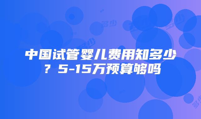中国试管婴儿费用知多少？5-15万预算够吗