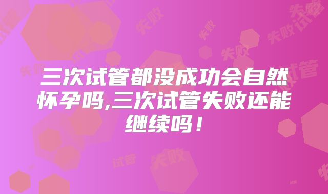 三次试管都没成功会自然怀孕吗,三次试管失败还能继续吗!