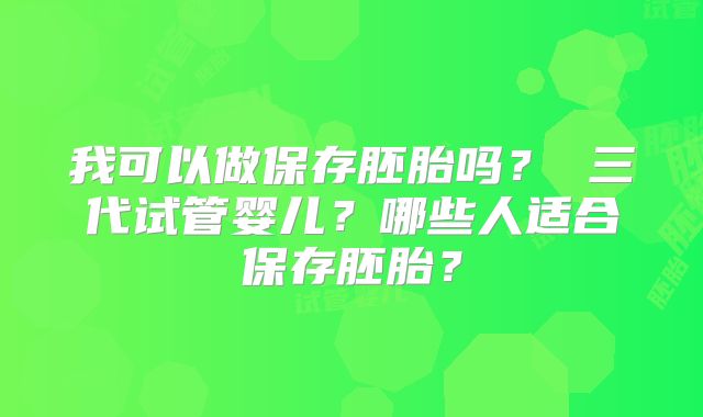 我可以做保存胚胎吗？ 三代试管婴儿？哪些人适合保存胚胎？
