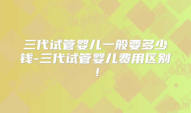 三代试管婴儿一般要多少钱-三代试管婴儿费用区别！