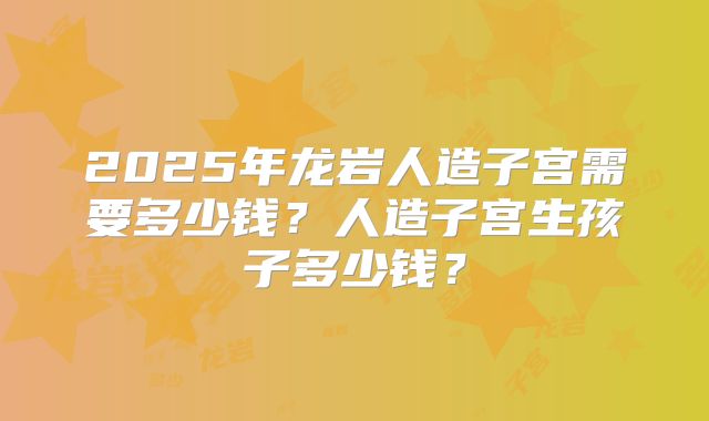 2025年龙岩人造子宫需要多少钱？人造子宫生孩子多少钱？