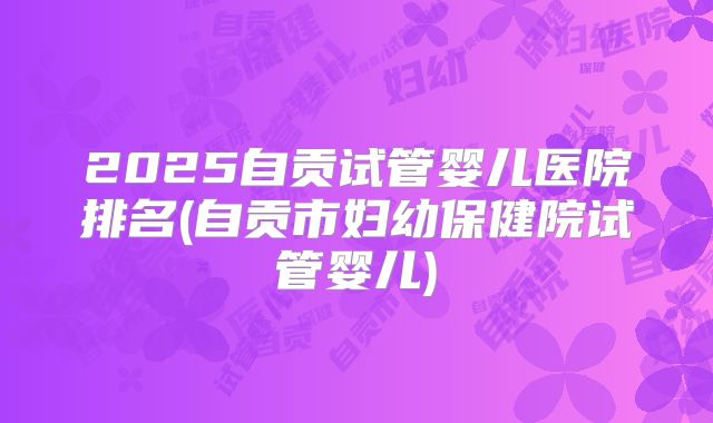 2025自贡试管婴儿医院排名(自贡市妇幼保健院试管婴儿)