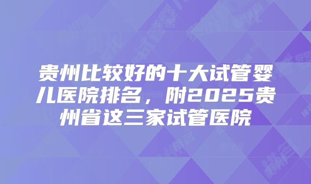 贵州比较好的十大试管婴儿医院排名,附2025贵州省这三家试管医院