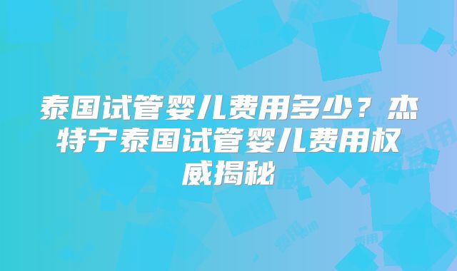 泰国试管婴儿费用多少?杰特宁泰国试管婴儿费用权威揭秘