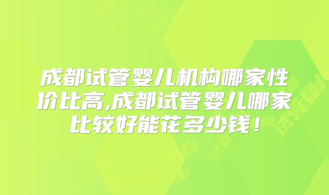 成都试管婴儿机构哪家性价比高,成都试管婴儿哪家比较好能花多少钱！