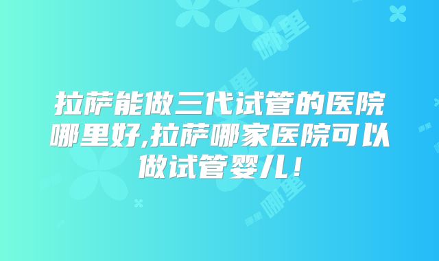 拉萨能做三代试管的医院哪里好,拉萨哪家医院可以做试管婴儿！
