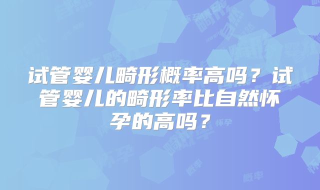 试管婴儿畸形概率高吗?试管婴儿的畸形率比自然怀孕的高吗?