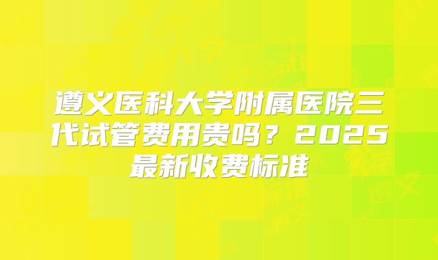 遵义医科大学附属医院三代试管费用贵吗?2025最新收费标准