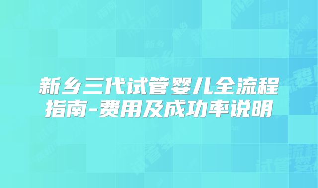 新乡三代试管婴儿全流程指南-费用及成功率说明