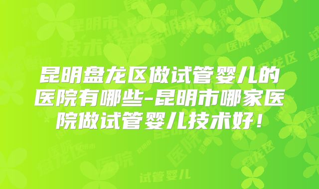 昆明盘龙区做试管婴儿的医院有哪些-昆明市哪家医院做试管婴儿技术好!