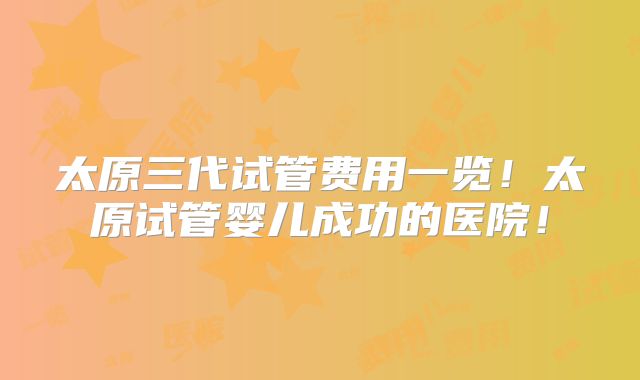 太原三代试管费用一览！太原试管婴儿成功的医院！