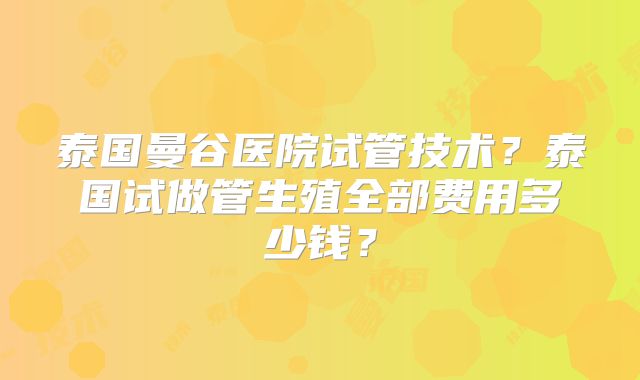 泰国曼谷医院试管技术?泰国试做管生殖全部费用多少钱?