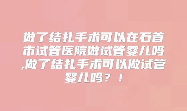 做了结扎手术可以在石首市试管医院做试管婴儿吗,做了结扎手术可以做试管婴儿吗?!