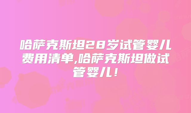 哈萨克斯坦28岁试管婴儿费用清单,哈萨克斯坦做试管婴儿!