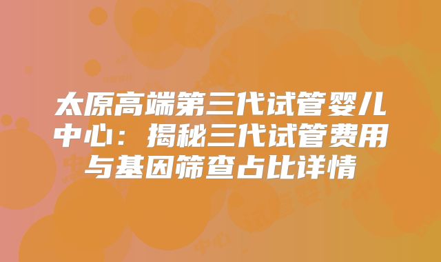 太原高端第三代试管婴儿中心:揭秘三代试管费用与基因筛查占比详情