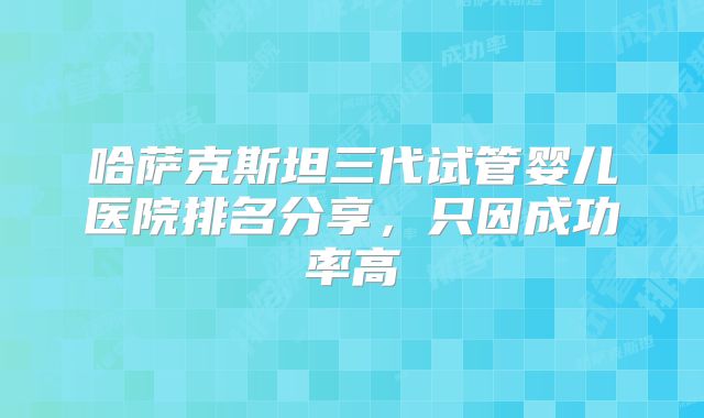 哈萨克斯坦三代试管婴儿医院排名分享，只因成功率高
