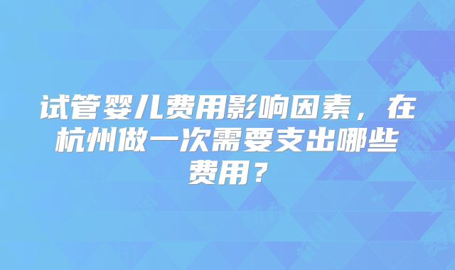 试管婴儿费用影响因素，在杭州做一次需要支出哪些费用？