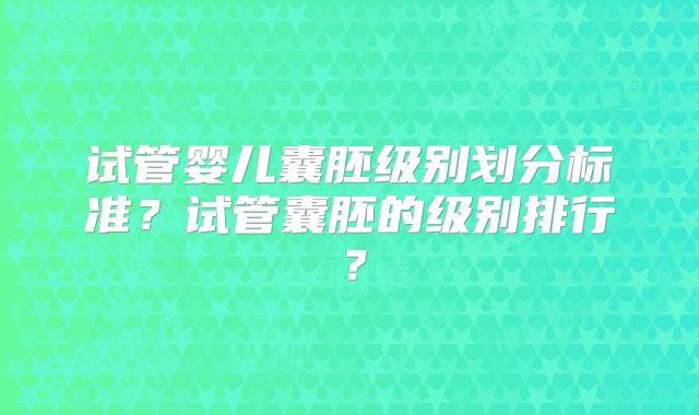试管婴儿囊胚级别划分标准？试管囊胚的级别排行？