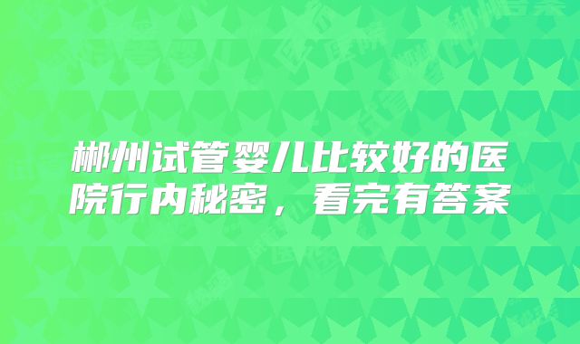 郴州试管婴儿比较好的医院行内秘密，看完有答案