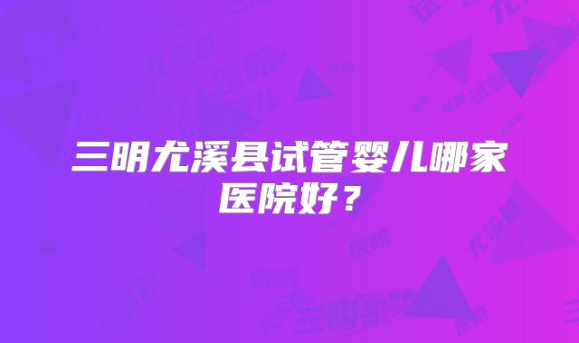 三明尤溪县试管婴儿哪家医院好?