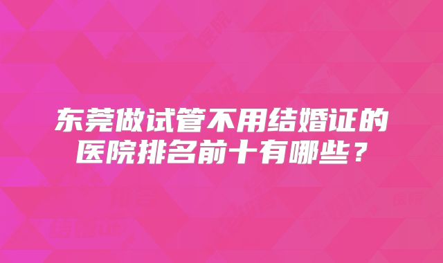 东莞做试管不用结婚证的医院排名前十有哪些?