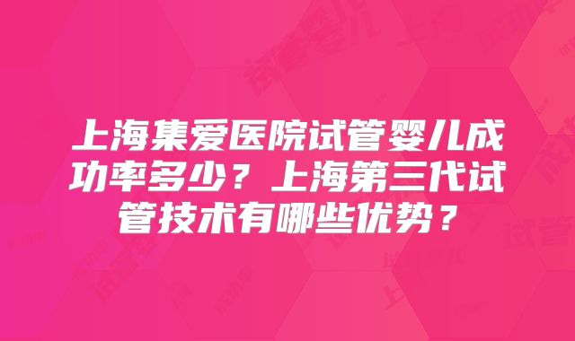 上海集爱医院试管婴儿成功率多少?上海第三代试管技术有哪些优势?