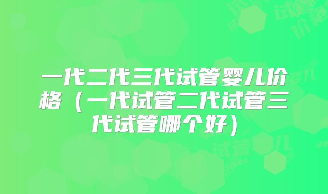 一代二代三代试管婴儿价格（一代试管二代试管三代试管哪个好）