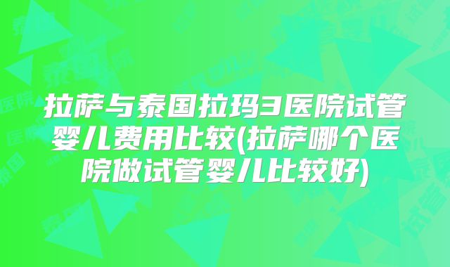 拉萨与泰国拉玛3医院试管婴儿费用比较(拉萨哪个医院做试管婴儿比较好)