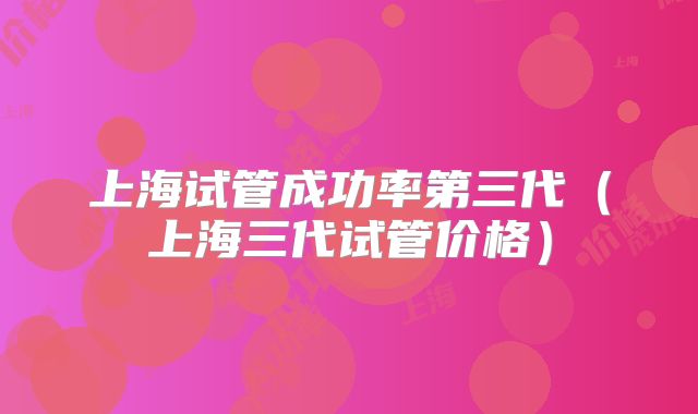 上海试管成功率第三代（上海三代试管价格）