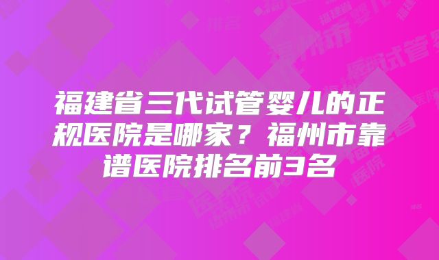 福建省三代试管婴儿的正规医院是哪家?福州市靠谱医院排名前3名