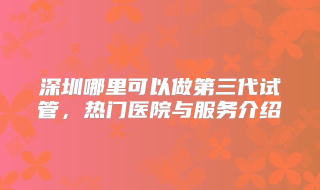 深圳哪里可以做第三代试管，热门医院与服务介绍
