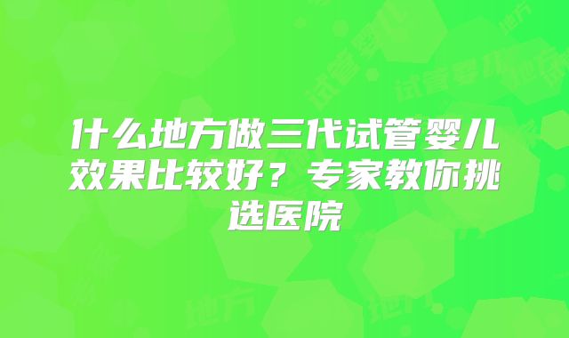 什么地方做三代试管婴儿效果比较好?专家教你挑选医院