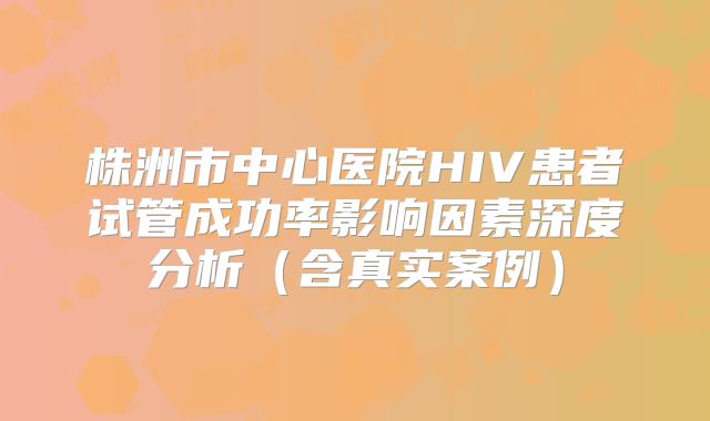 株洲市中心医院HIV患者试管成功率影响因素深度分析(含真实案例)