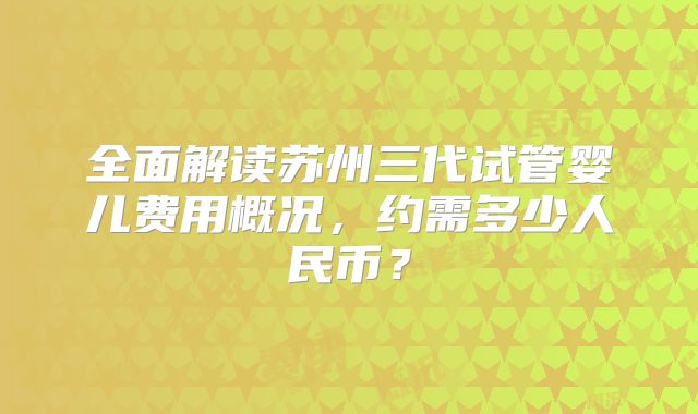 全面解读苏州三代试管婴儿费用概况,约需多少人民币?