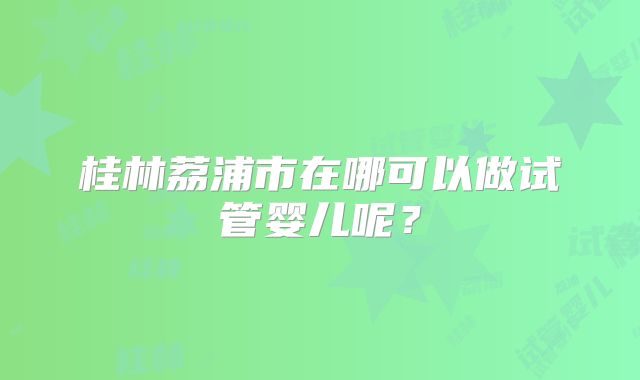 桂林荔浦市在哪可以做试管婴儿呢?