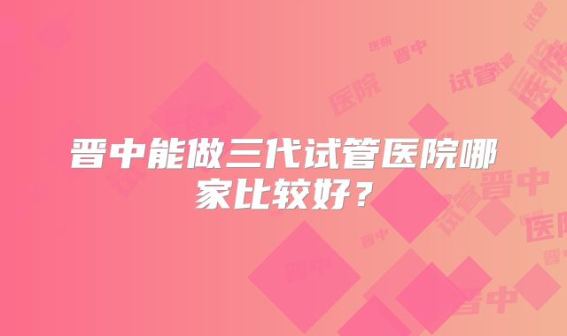 晋中能做三代试管医院哪家比较好?