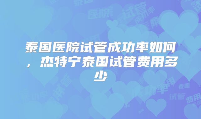 泰国医院试管成功率如何，杰特宁泰国试管费用多少