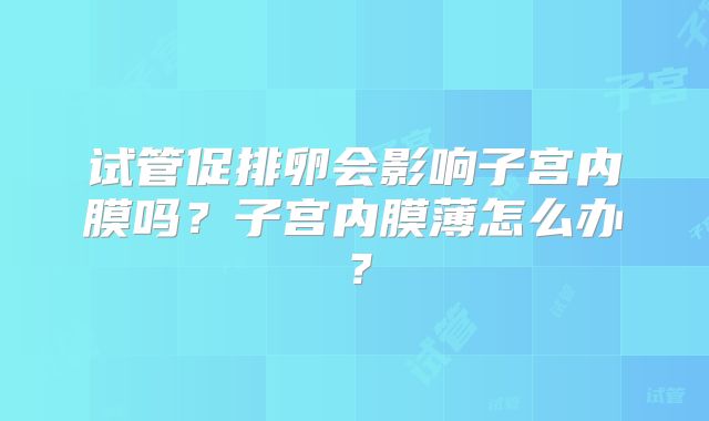 试管促排卵会影响子宫内膜吗?子宫内膜薄怎么办?