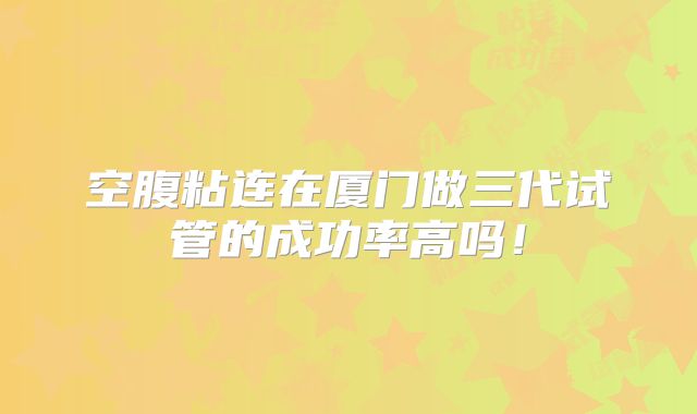 空腹粘连在厦门做三代试管的成功率高吗!