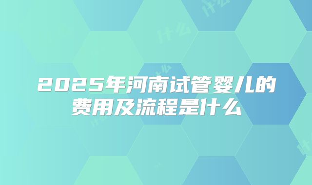 2025年河南试管婴儿的费用及流程是什么