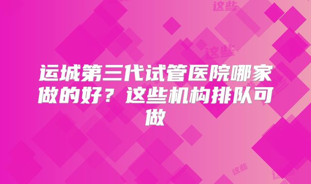 运城第三代试管医院哪家做的好?这些机构排队可做