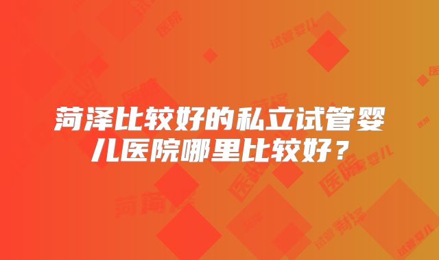 菏泽比较好的私立试管婴儿医院哪里比较好？
