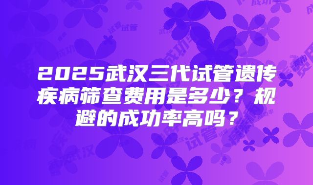 2025武汉三代试管遗传疾病筛查费用是多少？规避的成功率高吗？